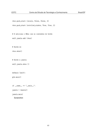 CDTC Centro de Difusão de Tecnologia e Conhecimento Brasil/DF
vbox.pack_start (vscale, False, False, 2)
vbox.pack_start (scrolled_window, True, True, 2)
# E adiciona o HBox com os conteúdos do botão
self.janela.add (vbox)
# Exibe-os
vbox.show()
# Exibe a janela
self.janela.show ()
defmain (self):
gtk.main()
if __name__ == "__main__":
janela = Janela()
janela.main(
Screenshot:
41
 