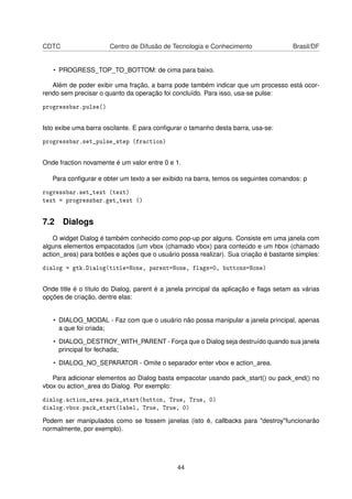 CDTC Centro de Difusão de Tecnologia e Conhecimento Brasil/DF
• PROGRESS_TOP_TO_BOTTOM: de cima para baixo.
Além de poder exibir uma fração, a barra pode também indicar que um processo está ocor-
rendo sem precisar o quanto da operação foi concluído. Para isso, usa-se pulse:
progressbar.pulse()
Isto exibe uma barra oscilante. E para conﬁgurar o tamanho desta barra, usa-se:
progressbar.set_pulse_step (fraction)
Onde fraction novamente é um valor entre 0 e 1.
Para conﬁgurar e obter um texto a ser exibido na barra, temos os seguintes comandos: p
rogressbar.set_text (text)
text = progressbar.get_text ()
7.2 Dialogs
O widget Dialog é também conhecido como pop-up por alguns. Consiste em uma janela com
alguns elementos empacotados (um vbox (chamado vbox) para conteúdo e um hbox (chamado
action_area) para botões e ações que o usuário possa realizar). Sua criação é bastante simples:
dialog = gtk.Dialog(title=None, parent=None, flags=0, buttons=None)
Onde title é o título do Dialog, parent é a janela principal da aplicação e ﬂags setam as várias
opções de criação, dentre elas:
• DIALOG_MODAL - Faz com que o usuário não possa manipular a janela principal, apenas
a que foi criada;
• DIALOG_DESTROY_WITH_PARENT - Força que o Dialog seja destruído quando sua janela
principal for fechada;
• DIALOG_NO_SEPARATOR - Omite o separador enter vbox e action_area.
Para adicionar elementos ao Dialog basta empacotar usando pack_start() ou pack_end() no
vbox ou action_area do Dialog. Por exemplo:
dialog.action_area.pack_start(button, True, True, 0)
dialog.vbox.pack_start(label, True, True, 0)
Podem ser manipulados como se fossem janelas (isto é, callbacks para "destroy"funcionarão
normalmente, por exemplo).
44
 
