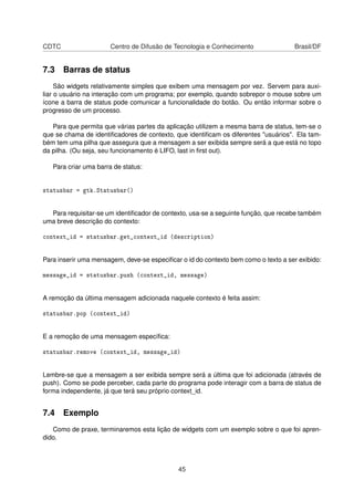 CDTC Centro de Difusão de Tecnologia e Conhecimento Brasil/DF
7.3 Barras de status
São widgets relativamente simples que exibem uma mensagem por vez. Servem para auxi-
liar o usuário na interação com um programa; por exemplo, quando sobrepor o mouse sobre um
ícone a barra de status pode comunicar a funcionalidade do botão. Ou então informar sobre o
progresso de um processo.
Para que permita que várias partes da aplicação utilizem a mesma barra de status, tem-se o
que se chama de identiﬁcadores de contexto, que identiﬁcam os diferentes "usuários". Ela tam-
bém tem uma pilha que assegura que a mensagem a ser exibida sempre será a que está no topo
da pilha. (Ou seja, seu funcionamento é LIFO, last in ﬁrst out).
Para criar uma barra de status:
statusbar = gtk.Statusbar()
Para requisitar-se um identiﬁcador de contexto, usa-se a seguinte função, que recebe também
uma breve descrição do contexto:
context_id = statusbar.get_context_id (description)
Para inserir uma mensagem, deve-se especiﬁcar o id do contexto bem como o texto a ser exibido:
message_id = statusbar.push (context_id, message)
A remoção da última mensagem adicionada naquele contexto é feita assim:
statusbar.pop (context_id)
E a remoção de uma mensagem especíﬁca:
statusbar.remove (context_id, message_id)
Lembre-se que a mensagem a ser exibida sempre será a última que foi adicionada (através de
push). Como se pode perceber, cada parte do programa pode interagir com a barra de status de
forma independente, já que terá seu próprio context_id.
7.4 Exemplo
Como de praxe, terminaremos esta lição de widgets com um exemplo sobre o que foi apren-
dido.
45
 