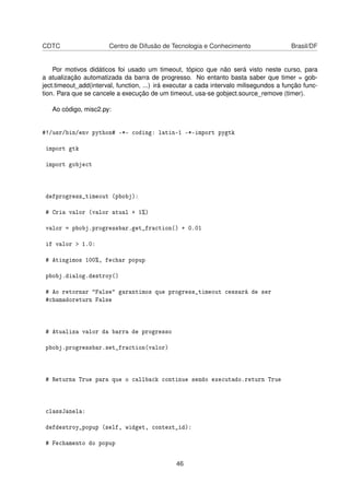 CDTC Centro de Difusão de Tecnologia e Conhecimento Brasil/DF
Por motivos didáticos foi usado um timeout, tópico que não será visto neste curso, para
a atualização automatizada da barra de progresso. No entanto basta saber que timer = gob-
ject.timeout_add(interval, function, ...) irá executar a cada intervalo milisegundos a função func-
tion. Para que se cancele a execução de um timeout, usa-se gobject.source_remove (timer).
Ao código, misc2.py:
#!/usr/bin/env python# -*- coding: latin-1 -*-import pygtk
import gtk
import gobject
defprogress_timeout (pbobj):
# Cria valor (valor atual + 1%)
valor = pbobj.progressbar.get_fraction() + 0.01
if valor > 1.0:
# Atingimos 100%, fechar popup
pbobj.dialog.destroy()
# Ao retornar "False" garantimos que progress_timeout cessará de ser
#chamadoreturn False
# Atualiza valor da barra de progresso
pbobj.progressbar.set_fraction(valor)
# Returna True para que o callback continue sendo executado.return True
classJanela:
defdestroy_popup (self, widget, context_id):
# Fechamento do popup
46
 