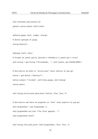 CDTC Centro de Difusão de Tecnologia e Conhecimento Brasil/DF
self.statusbar.pop(context_id)
gobject.source_remove (self.timer)
defbotao_popup (self, widget, dialog):
# Aborta operação do popup
dialog.destroy()
defpopup (self, data):
# Criação da janela pop-up (perceba a referência à janela que a criou)
self.dialog = gtk.Dialog ("Processando...", self.janela, gtk.DIALOG_MODAL)
# Adiciona-se um botão ao "action_area" (area inferior do pop-up)
button = gtk.Button ("Abortar!")
button.connect ("clicked", self.botao_popup, self.dialog)
button.show()
self.dialog.action_area.pack_start (button, True, True, 5)
# Adiciona-se uma barra de progresso ao "vbox" (area superior do pop-up)
self.progressbar = gtk.ProgressBar ()
self.progressbar.set_text ("Por favor aguarde...")
self.progressbar.show()
self.dialog.vbox.pack_start (self.progressbar, True, True, 5)
47
 