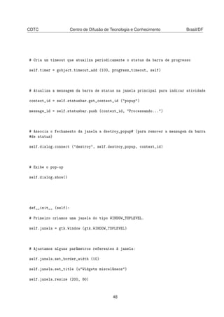 CDTC Centro de Difusão de Tecnologia e Conhecimento Brasil/DF
# Cria um timeout que atuailza periodicamente o status da barra de progresso
self.timer = gobject.timeout_add (100, progress_timeout, self)
# Atualiza a mensagem da barra de status na janela principal para indicar atividade
context_id = self.statusbar.get_context_id ("popup")
message_id = self.statusbar.push (context_id, "Processando...")
# Associa o fechamento da janela a dsetroy_popup# (para remover a mensagem da barra
#de status)
self.dialog.connect ("destroy", self.destroy_popup, context_id)
# Exibe o pop-up
self.dialog.show()
def__init__ (self):
# Primeiro criamos uma janela do tipo WINDOW_TOPLEVEL.
self.janela = gtk.Window (gtk.WINDOW_TOPLEVEL)
# Ajustamos alguns parâmetros referentes à janela:
self.janela.set_border_width (10)
self.janela.set_title (u"Widgets miscelâneos")
self.janela.resize (200, 80)
48
 