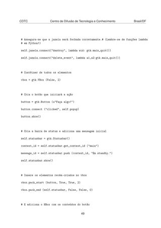 CDTC Centro de Difusão de Tecnologia e Conhecimento Brasil/DF
# Assegura-se que a janela será fechada corretamente.# (Lembre-se de funções lambda
# em Python!)
self.janela.connect("destroy", lambda wid: gtk.main_quit())
self.janela.connect("delete_event", lambda a1,a2:gtk.main_quit())
# Contêiner de todos os elementos
vbox = gtk.VBox (False, 2)
# Cria o botão que iniciará a ação
button = gtk.Button (u"Faça algo!")
button.connect ("clicked", self.popup)
button.show()
# Cria a barra de status e adiciona uma mensagem inicial
self.statusbar = gtk.Statusbar()
context_id = self.statusbar.get_context_id ("main")
message_id = self.statusbar.push (context_id, "Em standby.")
self.statusbar.show()
# Insere os elementos recém-criados no vbox
vbox.pack_start (button, True, True, 2)
vbox.pack_end (self.statusbar, False, False, 0)
# E adiciona o HBox com os conteúdos do botão
49
 