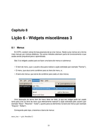 Capítulo 8
Lição 6 - Widgets miscelâneas 3
8.1 Menus
Em GTK+ existem várias formas possíveis de se criar menus. Neste curso iremos ver a forma
mais manual, por motivos didáticos. Os outros métodos abstraem parte do funcionamento o que
acaba sendo prejudicial para o aprendizado.
São 3 os widgets usados para se fazer uma barra de menus e submenus:
• O item de menu, que o usuário clica para realizar a ação solicitada (por exemplo "Fechar");
• O menu, que atua como contêiner para os itens de menu, e;
• A barra de menus, que serve de contêiner para cada um dos menus.
Uma abstração do termo item de menu deve ser feita, já que seu widget pode ser usado
tanto para criar os itens de menu que efetivamente realizam a ação solicitada pelo usuário (por
exemplo "Novo", "Recortar", "Colar"), quanto para os elementos na barra de menus (por exemplo
"Arquivo", "Editar").
Começando pelo topo, criaremos a barra de menus:
menu_bar = gtk.MenuBar()
51
 