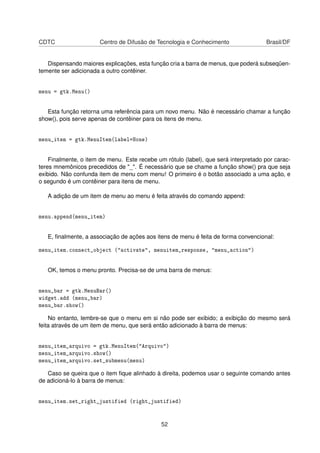 CDTC Centro de Difusão de Tecnologia e Conhecimento Brasil/DF
Dispensando maiores explicações, esta função cria a barra de menus, que poderá subseqüen-
temente ser adicionada a outro contêiner.
menu = gtk.Menu()
Esta função retorna uma referência para um novo menu. Não é necessário chamar a função
show(), pois serve apenas de contêiner para os itens de menu.
menu_item = gtk.MenuItem(label=None)
Finalmente, o item de menu. Este recebe um rótulo (label), que será interpretado por carac-
teres mnemônicos precedidos de "_". É necessário que se chame a função show() pra que seja
exibido. Não confunda item de menu com menu! O primeiro é o botão associado a uma ação, e
o segundo é um contêiner para itens de menu.
A adição de um item de menu ao menu é feita através do comando append:
menu.append(menu_item)
E, ﬁnalmente, a associação de ações aos itens de menu é feita de forma convencional:
menu_item.connect_object ("activate", menuitem_response, "menu_action")
OK, temos o menu pronto. Precisa-se de uma barra de menus:
menu_bar = gtk.MenuBar()
widget.add (menu_bar)
menu_bar.show()
No entanto, lembre-se que o menu em si não pode ser exibido; a exibição do mesmo será
feita através de um item de menu, que será então adicionado à barra de menus:
menu_item_arquivo = gtk.MenuItem("Arquivo")
menu_item_arquivo.show()
menu_item_arquivo.set_submenu(menu)
Caso se queira que o item ﬁque alinhado à direita, podemos usar o seguinte comando antes
de adicioná-lo à barra de menus:
menu_item.set_right_justified (right_justified)
52
 