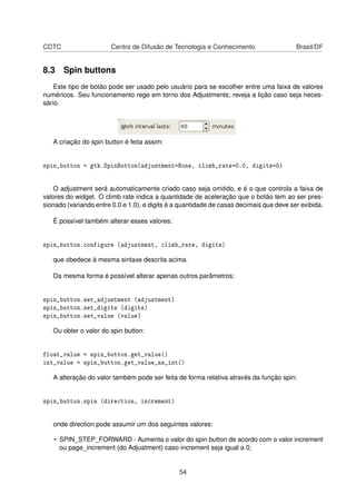CDTC Centro de Difusão de Tecnologia e Conhecimento Brasil/DF
8.3 Spin buttons
Este tipo de botão pode ser usado pelo usuário para se escolher entre uma faixa de valores
numéricos. Seu funcionamento rege em torno dos Adjustments; reveja a lição caso seja neces-
sário.
A criação do spin button é feita assim:
spin_button = gtk.SpinButton(adjustment=None, climb_rate=0.0, digits=0)
O adjustment será automaticamente criado caso seja omitido, e é o que controla a faixa de
valores do widget. O climb rate indica a quantidade de aceleração que o botão tem ao ser pres-
sionado (variando entre 0.0 e 1.0), e digits é a quantidade de casas decimais que deve ser exibida.
É possível também alterar esses valores:
spin_button.configure (adjustment, climb_rate, digits)
que obedece à mesma sintaxe descrita acima.
Da mesma forma é possível alterar apenas outros parâmetros:
spin_button.set_adjustment (adjustment)
spin_button.set_digits (digits)
spin_button.set_value (value)
Ou obter o valor do spin button:
float_value = spin_button.get_value()
int_value = spin_button.get_value_as_int()
A alteração do valor também pode ser feita de forma relativa através da função spin:
spin_button.spin (direction, increment)
onde direction pode assumir um dos seguintes valores:
• SPIN_STEP_FORWARD - Aumenta o valor do spin button de acordo com o valor increment
ou page_increment (do Adjustment) caso increment seja igual a 0;
54
 