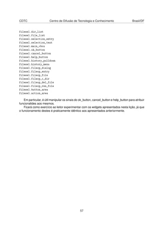 CDTC Centro de Difusão de Tecnologia e Conhecimento Brasil/DF
filesel.dir_list
filesel.file_list
filesel.selection_entry
filesel.selection_text
filesel.main_vbox
filesel.ok_button
filesel.cancel_button
filesel.help_button
filesel.history_pulldown
filesel.history_menu
filesel.fileop_dialog
filesel.fileop_entry
filesel.fileop_file
filesel.fileop_c_dir
filesel.fileop_del_file
filesel.fileop_ren_file
filesel.button_area
filesel.action_area
Em particular, é útil manipular os sinais do ok_button, cancel_button e help_button para atribuir
funcionalides aos mesmos.
Ficará como exercício ao leitor experimentar com os widgets apresentados nesta lição, já que
o funcionamento destes é praticamente idêntico aos apresentados anteriormente.
57
 