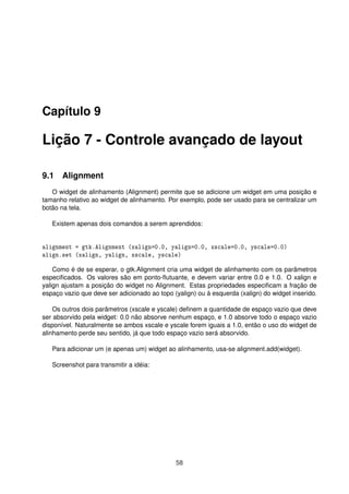 Capítulo 9
Lição 7 - Controle avançado de layout
9.1 Alignment
O widget de alinhamento (Alignment) permite que se adicione um widget em uma posição e
tamanho relativo ao widget de alinhamento. Por exemplo, pode ser usado para se centralizar um
botão na tela.
Existem apenas dois comandos a serem aprendidos:
alignment = gtk.Alignment (xalign=0.0, yalign=0.0, xscale=0.0, yscale=0.0)
align.set (xalign, yalign, xscale, yscale)
Como é de se esperar, o gtk.Alignment cria uma widget de alinhamento com os parâmetros
especiﬁcados. Os valores são em ponto-ﬂutuante, e devem variar entre 0.0 e 1.0. O xalign e
yalign ajustam a posição do widget no Alignment. Estas propriedades especiﬁcam a fração de
espaço vazio que deve ser adicionado ao topo (yalign) ou à esquerda (xalign) do widget inserido.
Os outros dois parâmetros (xscale e yscale) deﬁnem a quantidade de espaço vazio que deve
ser absorvido pela widget: 0.0 não absorve nenhum espaço, e 1.0 absorve todo o espaço vazio
disponível. Naturalmente se ambos xscale e yscale forem iguais a 1.0, então o uso do widget de
alinhamento perde seu sentido, já que todo espaço vazio será absorvido.
Para adicionar um (e apenas um) widget ao alinhamento, usa-se alignment.add(widget).
Screenshot para transmitir a idéia:
58
 