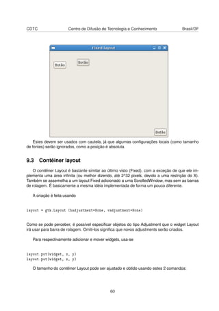 CDTC Centro de Difusão de Tecnologia e Conhecimento Brasil/DF
Estes devem ser usados com cautela, já que algumas conﬁgurações locais (como tamanho
de fontes) serão ignorados, como a posição é absoluta.
9.3 Contêiner layout
O contêiner Layout é bastante similar ao último visto (Fixed), com a exceção de que ele im-
plementa uma área inﬁnita (ou melhor dizendo, até 2^32 pixels, devido a uma restrição do X).
Também se assemelha a um layout Fixed adicionado a uma ScrolledWindow, mas sem as barras
de rolagem. É basicamente a mesma idéia implementada de forma um pouco diferente.
A criação é feita usando
layout = gtk.Layout (hadjustment=None, vadjustment=None)
Como se pode perceber, é possível especiﬁcar objetos do tipo Adjustment que o widget Layout
irá usar para barra de rolagem. Omiti-los signiﬁca que novos adjustments serão criados.
Para respectivamente adicionar e mover widgets, usa-se
layout.put(widget, x, y)
layout.put(widget, x, y)
O tamanho do contêiner Layout pode ser ajustado e obtido usando estes 2 comandos:
60
 