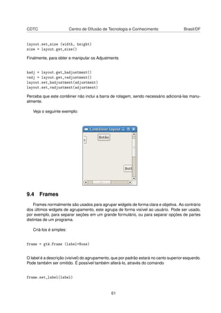CDTC Centro de Difusão de Tecnologia e Conhecimento Brasil/DF
layout.set_size (width, height)
size = layout.get_size()
Finalmente, para obter e manipular os Adjustments
hadj = layout.get_hadjustment()
vadj = layout.get_vadjustment()
layout.set_hadjustment(adjustment)
layout.set_vadjustment(adjustment)
Perceba que este contêiner não inclui a barra de rolagem, sendo necessário adicioná-las manu-
almente.
Veja o seguinte exemplo:
9.4 Frames
Frames normalmente são usados para agrupar widgets de forma clara e objetiva. Ao contrário
dos últimos widgets de agrupamento, este agrupa de forma visível ao usuário. Pode ser usado,
por exemplo, para separar seções em um grande formulário, ou para separar opções de partes
distintas de um programa.
Criá-los é simples:
frame = gtk.Frame (label=None)
O label é a descrição (visível) do agrupamento, que por padrão estará no canto superior esquerdo.
Pode também ser omitido. É possível também alterá-lo, através do comando
frame.set_label(label)
61
 