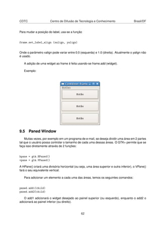 CDTC Centro de Difusão de Tecnologia e Conhecimento Brasil/DF
Para mudar a posição do label, usa-se a função
frame.set_label_align (xalign, yalign)
Onde o parâmetro xalign pode variar entre 0.0 (esquerda) e 1.0 (direita). Atualmente o yalign não
é usado.
A adição de uma widget ao frame é feita usando-se frame.add (widget).
Exemplo:
9.5 Paned Window
Muitas vezes, por exemplo em um programa de e-mail, se deseja dividir uma área em 2 partes
tal que o usuário possa controlar o tamanho de cada uma dessas áreas. O GTK+ permite que se
faça isso diretamente através de 2 funções:
hpane = gtk.HPaned()
vpane = gtk.VPaned()
A HPane() criará uma divisória horizontal (ou seja, uma área superior e outra inferior), o VPane()
fará o seu equivalente vertical.
Para adicionar um elemento a cada uma das áreas, temos os seguintes comandos:
paned.add1(child)
paned.add2(child)
O add1 adicionará o widget desejado ao painel superior (ou esquerdo), enquanto o add2 o
adicionará ao painel inferior (ou direito).
62
 