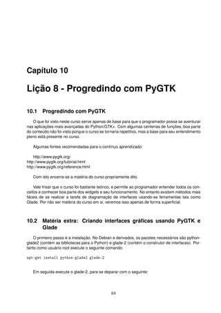 Capítulo 10
Lição 8 - Progredindo com PyGTK
10.1 Progredindo com PyGTK
O que foi visto neste curso serve apenas de base para que o programador possa se aventurar
nas aplicações mais avançadas do Python/GTK+. Com algumas centenas de funções, boa parte
do conteúdo não foi visto porque o curso se tornaria repetitivo, mas a base para seu entendimento
pleno está presente no curso.
Algumas fontes recomendadas para o contínuo aprendizado:
http://www.pygtk.org/
http://www.pygtk.org/tutorial.html
http://www.pygtk.org/reference.html
Com isto encerra-se a matéria do curso propriamente dito.
Vale frisar que o curso foi bastante teórico, e permite ao programador entender todos os con-
ceitos e conhecer boa parte dos widgets e seu funcionamento. No entanto existem métodos mais
fáceis de se realizar a tarefa de diagramação de interfaces usando-se ferramentas tais como
Glade. Por não ser matéria do curso em si, veremos isso apenas de forma superﬁcial.
10.2 Matéria extra: Criando interfaces gráﬁcas usando PyGTK e
Glade
O primeiro passo é a instalação. No Debian e derivados, os pacotes necessários são python-
glade2 (contém as bibliotecas para o Python) e glade-2 (contém o construtor de interfaces). Por-
tanto como usuário root execute o seguinte comando:
apt-get install python-glade2 glade-2
Em seguida execute o glade-2, para se deparar com o seguinte:
64
 