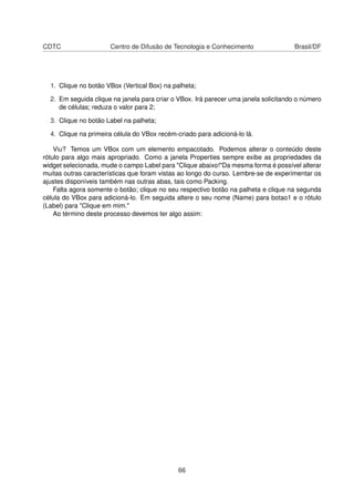 CDTC Centro de Difusão de Tecnologia e Conhecimento Brasil/DF
1. Clique no botão VBox (Vertical Box) na palheta;
2. Em seguida clique na janela para criar o VBox. Irá parecer uma janela solicitando o número
de células; reduza o valor para 2;
3. Clique no botão Label na palheta;
4. Clique na primeira célula do VBox recém-criado para adicioná-lo lá.
Viu? Temos um VBox com um elemento empacotado. Podemos alterar o conteúdo deste
rótulo para algo mais apropriado. Como a janela Properties sempre exibe as propriedades da
widget selecionada, mude o campo Label para "Clique abaixo!"Da mesma forma é possível alterar
muitas outras características que foram vistas ao longo do curso. Lembre-se de experimentar os
ajustes disponíveis também nas outras abas, tais como Packing.
Falta agora somente o botão; clique no seu respectivo botão na palheta e clique na segunda
célula do VBox para adicioná-lo. Em seguida altere o seu nome (Name) para botao1 e o rótulo
(Label) para "Clique em mim."
Ao término deste processo devemos ter algo assim:
66
 