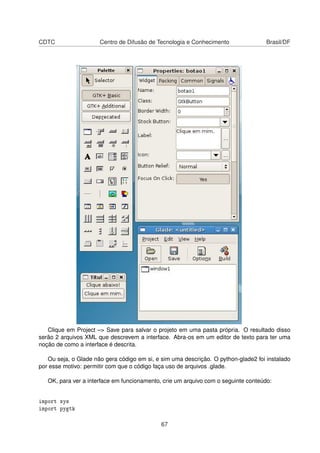 CDTC Centro de Difusão de Tecnologia e Conhecimento Brasil/DF
Clique em Project –> Save para salvar o projeto em uma pasta própria. O resultado disso
serão 2 arquivos XML que descrevem a interface. Abra-os em um editor de texto para ter uma
noção de como a interface é descrita.
Ou seja, o Glade não gera código em si, e sim uma descrição. O python-glade2 foi instalado
por esse motivo: permitir com que o código faça uso de arquivos .glade.
OK, para ver a interface em funcionamento, crie um arquivo com o seguinte conteúdo:
import sys
import pygtk
67
 