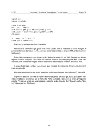 CDTC Centro de Difusão de Tecnologia e Conhecimento Brasil/DF
import gtk
import gtk.glade
class GladeTest:
def __init__ (self):
self.wTree = gtk.glade.XML("project2.glade")
self.window = self.wTree.get_widget("window1")
gtk.main()
if __name__ == "__main__":
glade_test = GladeTest()
Execute-o e veriﬁque seu funcionamento.
Perceba que a biblioteca gtk.glade está sendo usada; esta foi instalada no início da lição. A
primeira chamada dentro do __init__ carrega a interface contida no arquivo XML (vide documen-
tação aqui):
Este objeto respresenta uma ’instanciação’ da interface descrita em XML. Quando um desses
objetos é criado, o arquivo XML é lido, e a interface é criada. O objeto gtk.glade.XML provê uma
interface para acessar as widgets através dos nomes associados a estas na descrição XML.
A segunda carrega o widget especiﬁcado que, no caso, é uma janela. Finalmente gtk.main()
inicia a execução.
Mas e se quiséssemos usar sinais e eventos assim como ﬁzemos até o momento? Vamos lá...
O primeiro passo é conectar o evento "destroy"da janela à função gtk.main_quit() como ﬁze-
mos em todos os programas até o momento. Volte ao Glade e selecione a janela principal no
projeto. Vá para a janela de propriedades e escolha a aba Signals. Em "Signal"escolha "des-
troy"(disponível em GtkObject).
68
 