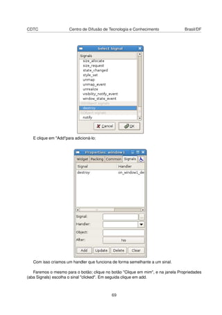 CDTC Centro de Difusão de Tecnologia e Conhecimento Brasil/DF
E clique em "Add"para adicioná-lo:
Com isso criamos um handler que funciona de forma semelhante a um sinal.
Faremos o mesmo para o botão; clique no botão "Clique em mim", e na janela Propriedades
(aba Signals) escolha o sinal "clicked". Em seguida clique em add.
69
 