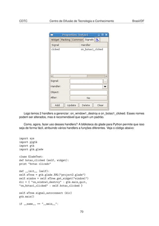 CDTC Centro de Difusão de Tecnologia e Conhecimento Brasil/DF
Logo temos 2 handlers a gerenciar: on_window1_destroy e on_botao1_clicked. Esses nomes
podem ser alterados, mas é recomendável que sigam um padrão.
Como, agora, fazer uso desses handlers? A biblioteca do glade para Python permite que isso
seja de forma fácil, atribuindo vários handlers a funções diferentes. Veja o código abaixo:
import sys
import pygtk
import gtk
import gtk.glade
class GladeTest:
def botao_clicked (self, widget):
print "botao clicado"
def __init__ (self):
self.wTree = gtk.glade.XML("project2.glade")
self.window = self.wTree.get_widget("window1")
dic = { "on_window1_destroy" : gtk.main_quit,
"on_botao1_clicked" : self.botao_clicked }
self.wTree.signal_autoconnect (dic)
gtk.main()
if __name__ == "__main__":
70
 