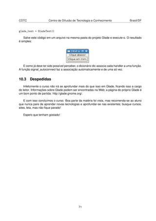 CDTC Centro de Difusão de Tecnologia e Conhecimento Brasil/DF
glade_test = GladeTest()
Salve este código em um arquivo na mesma pasta do projeto Glade e execute-o. O resultado
é simples:
E como já deve ter sido possível perceber, o dicionário dic associa cada handler a uma função.
A função signal_autoconnect faz a associação automaticamente e de uma só vez.
10.3 Despedidas
Infelizmente o curso não irá se aprofundar mais do que isso em Glade, ﬁcando isso a cargo
do leitor. Informações sobre Glade podem ser encontradas na Web; a página do próprio Glade é
um bom ponto de partida: http://glade.gnome.org/.
E com isso concluímos o curso. Boa parte da matéria foi vista, mas recomenda-se ao aluno
que nunca pare de aprender novas tecnologias e aprofundar-se nas existentes; busque cursos,
sites, leia, mas não ﬁque parado!
Espero que tenham gostado!
71
 