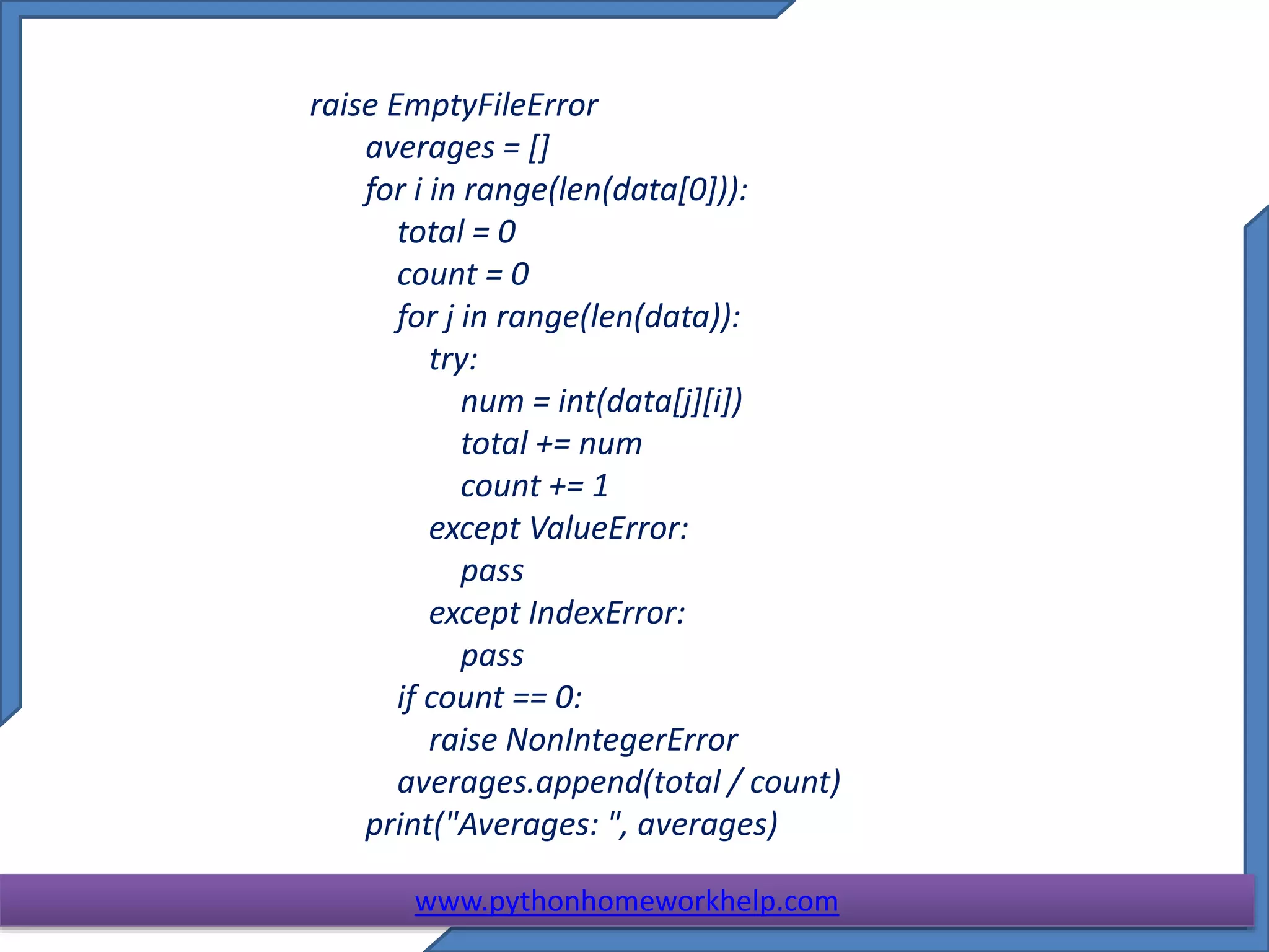 raise EmptyFileError
averages = []
for i in range(len(data[0])):
total = 0
count = 0
for j in range(len(data)):
try:
num = int(data[j][i])
total += num
count += 1
except ValueError:
pass
except IndexError:
pass
if count == 0:
raise NonIntegerError
averages.append(total / count)
print("Averages: ", averages)
www.pythonhomeworkhelp.com
 