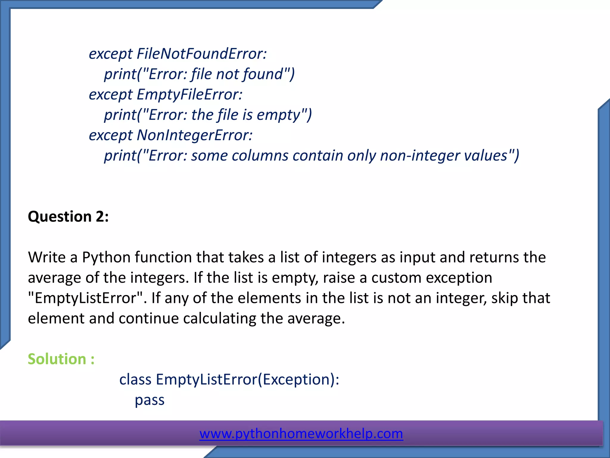 except FileNotFoundError:
print("Error: file not found")
except EmptyFileError:
print("Error: the file is empty")
except NonIntegerError:
print("Error: some columns contain only non-integer values")
Question 2:
Write a Python function that takes a list of integers as input and returns the
average of the integers. If the list is empty, raise a custom exception
"EmptyListError". If any of the elements in the list is not an integer, skip that
element and continue calculating the average.
Solution :
class EmptyListError(Exception):
pass
www.pythonhomeworkhelp.com
 