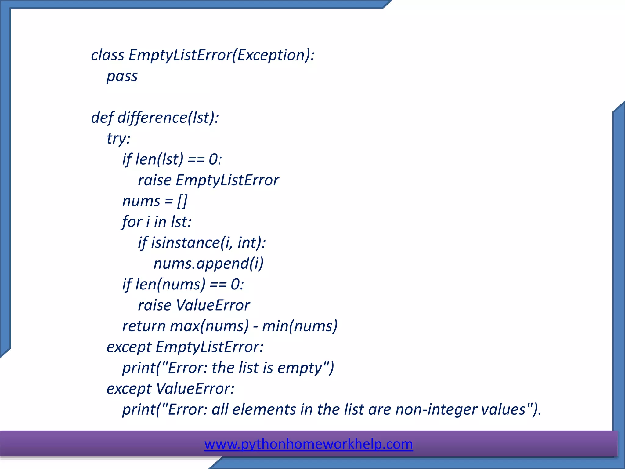 class EmptyListError(Exception):
pass
def difference(lst):
try:
if len(lst) == 0:
raise EmptyListError
nums = []
for i in lst:
if isinstance(i, int):
nums.append(i)
if len(nums) == 0:
raise ValueError
return max(nums) - min(nums)
except EmptyListError:
print("Error: the list is empty")
except ValueError:
print("Error: all elements in the list are non-integer values").
www.pythonhomeworkhelp.com
 