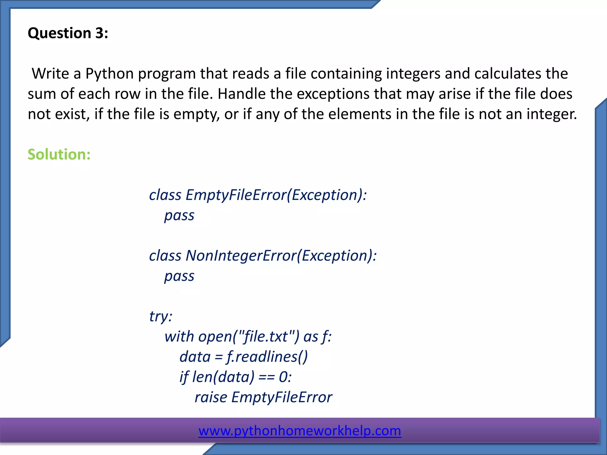 Question 3:
Write a Python program that reads a file containing integers and calculates the
sum of each row in the file. Handle the exceptions that may arise if the file does
not exist, if the file is empty, or if any of the elements in the file is not an integer.
Solution:
class EmptyFileError(Exception):
pass
class NonIntegerError(Exception):
pass
try:
with open("file.txt") as f:
data = f.readlines()
if len(data) == 0:
raise EmptyFileError
www.pythonhomeworkhelp.com
 