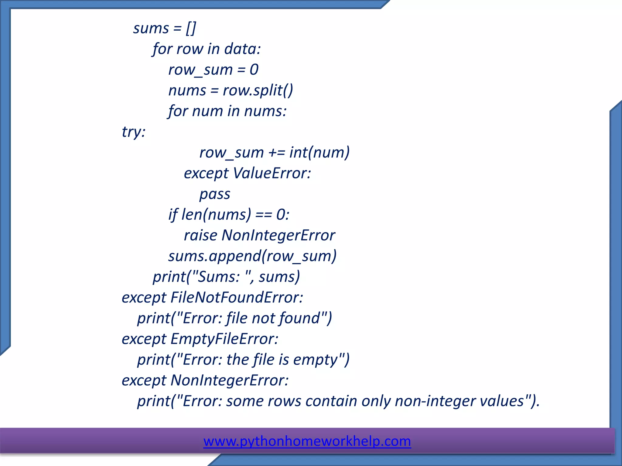 sums = []
for row in data:
row_sum = 0
nums = row.split()
for num in nums:
try:
row_sum += int(num)
except ValueError:
pass
if len(nums) == 0:
raise NonIntegerError
sums.append(row_sum)
print("Sums: ", sums)
except FileNotFoundError:
print("Error: file not found")
except EmptyFileError:
print("Error: the file is empty")
except NonIntegerError:
print("Error: some rows contain only non-integer values").
www.pythonhomeworkhelp.com
 