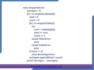raise EmptyFileError
averages = []
for i in range(len(data[0])):
total = 0
count = 0
for j in range(len(data)):
try:
num = int(data[j][i])
total += num
count += 1
except ValueError:
pass
except IndexError:
pass
if count == 0:
raise NonIntegerError
averages.append(total / count)
print("Averages: ", averages)
www.pythonhomeworkhelp.com
 