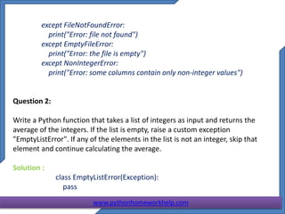 except FileNotFoundError:
print("Error: file not found")
except EmptyFileError:
print("Error: the file is empty")
except NonIntegerError:
print("Error: some columns contain only non-integer values")
Question 2:
Write a Python function that takes a list of integers as input and returns the
average of the integers. If the list is empty, raise a custom exception
"EmptyListError". If any of the elements in the list is not an integer, skip that
element and continue calculating the average.
Solution :
class EmptyListError(Exception):
pass
www.pythonhomeworkhelp.com
 