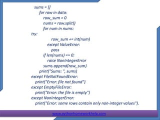 sums = []
for row in data:
row_sum = 0
nums = row.split()
for num in nums:
try:
row_sum += int(num)
except ValueError:
pass
if len(nums) == 0:
raise NonIntegerError
sums.append(row_sum)
print("Sums: ", sums)
except FileNotFoundError:
print("Error: file not found")
except EmptyFileError:
print("Error: the file is empty")
except NonIntegerError:
print("Error: some rows contain only non-integer values").
www.pythonhomeworkhelp.com
 