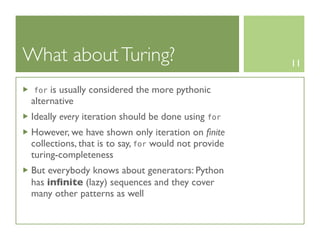 What about Turing?                                    11

 for  is usually considered the more pythonic
 alternative
 Ideally every iteration should be done using for
 However, we have shown only iteration on ﬁnite
 collections, that is to say, for would not provide
 turing-completeness
 But everybody knows about generators: Python
 has inﬁnite (lazy) sequences and they cover
 many other patterns as well
 