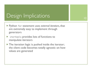 Design Implications                                   12

 Python for statement uses external iterators, that
 are extremely easy to implement through
 generators
 itertools  provides lots of functions to
 manipulate iterators
 The iteration logic is pushed inside the iterator;
 the client code becomes totally agnostic on how
 values are generated
 