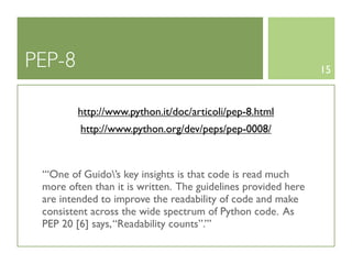 PEP-8                                                          15


         http://www.python.it/doc/articoli/pep-8.html
         http://www.python.org/dev/peps/pep-0008/



 ‘‘‘One of Guido’s key insights is that code is read much
 more often than it is written. The guidelines provided here
 are intended to improve the readability of code and make
 consistent across the wide spectrum of Python code. As
 PEP 20 [6] says, “Readability counts”.’’’
 