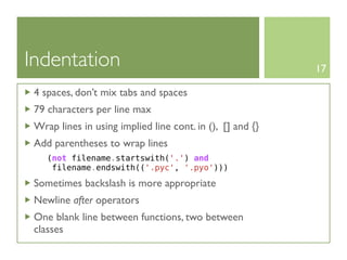 Indentation                                                17

 4 spaces, don’t mix tabs and spaces
 79 characters per line max
 Wrap lines in using implied line cont. in (), [] and {}
 Add parentheses to wrap lines
    (not filename.startswith('.') and
     filename.endswith(('.pyc', '.pyo')))

 Sometimes backslash is more appropriate
 Newline after operators
 One blank line between functions, two between
 classes
 