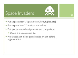 Space Invaders                                            18

 Put a space after “,” [parameters, lists, tuples, etc]
 Put a space after “:” in dicts, not before
 Put spaces around assignments and comparisons
   Unless it is an argument list
 No spaces just inside parentheses or just before
 argument lists
 