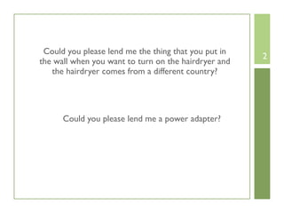 Could you please lend me the thing that you put in
                                                      2
the wall when you want to turn on the hairdryer and
   the hairdryer comes from a different country?




      Could you please lend me a power adapter?
 