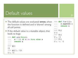 Default values                                                     21

 The default values are evaluated once, when      >>>   def f(x=[]):
                                                  ...     x.append(1)
 the function is deﬁned and is ‘shared’ among     ...     return x
 all call points                                  ...
                                                  >>>   f()
 If the default value is a mutable object, that
                                                  [1]
 leads to bugs                                    >>>   f()
 >>>   def g(x=None):                             [1,   1]
 ...     x = [] if x is None else x               >>>   f()
 ...     return x                                 [1,   1, 1]
 ...
 >>>   g()
 []
 >>>   g([1, 2])
 [1,   2]
 
