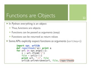 Functions are Objects                                              22

 In Python everything is an object
   Thus, functions are objects
   Functions can be passed as arguments (easy)
   Functions can be returned as return values
 Some APIs explicitly expect functions as arguments (sort(key=))
       import sys, urllib
       def reporthook(*a): print a
       for url in sys.argv[1:]:
           i = url.rfind('/')
           file = url[i+1:]
           print url, "->", file
           urllib.urlretrieve(url, file, reporthook)
 