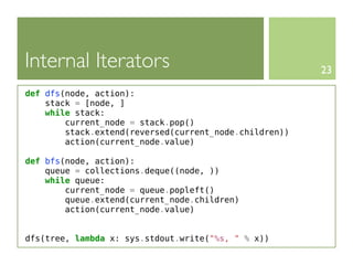 Internal Iterators                                      23

def dfs(node, action):
    stack = [node, ]
    while stack:
        current_node = stack.pop()
        stack.extend(reversed(current_node.children))
        action(current_node.value)

def bfs(node, action):
    queue = collections.deque((node, ))
    while queue:
        current_node = queue.popleft()
        queue.extend(current_node.children)
        action(current_node.value)


dfs(tree, lambda x: sys.stdout.write("%s, " % x))
 