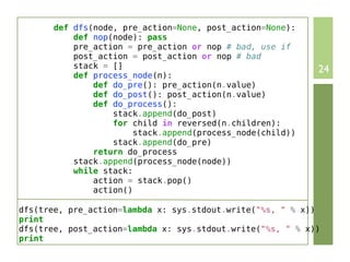 def dfs(node, pre_action=None, post_action=None):
           def nop(node): pass
           pre_action = pre_action or nop # bad, use if
           post_action = post_action or nop # bad
           stack = []                                       24
           def process_node(n):
               def do_pre(): pre_action(n.value)
               def do_post(): post_action(n.value)
               def do_process():
                   stack.append(do_post)
                   for child in reversed(n.children):
                        stack.append(process_node(child))
                   stack.append(do_pre)
               return do_process
           stack.append(process_node(node))
           while stack:
               action = stack.pop()
               action()

dfs(tree, pre_action=lambda x: sys.stdout.write("%s, " % x))
print
dfs(tree, post_action=lambda x: sys.stdout.write("%s, " % x))
print
 