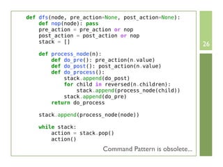 def dfs(node, pre_action=None, post_action=None):
    def nop(node): pass
    pre_action = pre_action or nop
    post_action = post_action or nop
    stack = []
                                                         26
    def process_node(n):
        def do_pre(): pre_action(n.value)
        def do_post(): post_action(n.value)
        def do_process():
            stack.append(do_post)
            for child in reversed(n.children):
                stack.append(process_node(child))
            stack.append(do_pre)
        return do_process

    stack.append(process_node(node))

    while stack:
        action = stack.pop()
        action()
                        Command Pattern is obsolete...
 