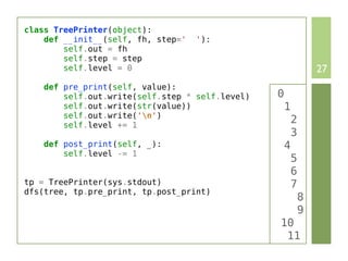 class TreePrinter(object):
    def __init__(self, fh, step='   '):
        self.out = fh
        self.step = step
        self.level = 0                                           27
    def pre_print(self, value):
        self.out.write(self.step * self.level)   0
        self.out.write(str(value))                   1
        self.out.write('n')
        self.level += 1
                                                         2
                                                         3
    def post_print(self, _):                         4
        self.level -= 1
                                                         5
                                                         6
tp = TreePrinter(sys.stdout)                             7
dfs(tree, tp.pre_print, tp.post_print)
                                                             8
                                                             9
                                                 10
                                                  11
 