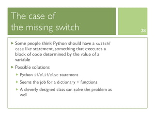 The case of
the missing switch                                      28

 Some people think Python should have a switch/
 case like statement, something that executes a
 block of code determined by the value of a
 variable
 Possible solutions
   Python if/elif/else statement
   Seems the job for a dictionary + functions
   A cleverly designed class can solve the problem as
   well
 