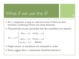 What if we use the if?                                               29

 An if statement is easy to read and write, if there are few
 branches. Confusing if there are many branches
 Theoretically correct (provided that the conditions are disjoint)
                  ⎧ φ ( x ,…, x ) if ρ ( x ,…, x )
                  ⎪ 1 1        n      1    1      n

                  ⎪
 f (x1 ,…, xn ) = ⎨
                  ⎪ m( 1
                     φ x ,…, xn ) if ρm ( x1 ,…, xn )
                  ⎪ φ ( x ,…, x )    otherwise
                  ⎩  m+1  1      n


 Maybe slower as conditions are evaluated in order
 Some suggest that if statements should be banned ;)
 
