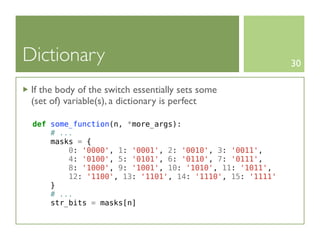 Dictionary                                                30

 If the body of the switch essentially sets some
 (set of) variable(s), a dictionary is perfect

 def some_function(n, *more_args):
     # ...
     masks = {
         0: '0000', 1: '0001', 2: '0010', 3: '0011',
         4: '0100', 5: '0101', 6: '0110', 7: '0111',
         8: '1000', 9: '1001', 10: '1010', 11: '1011',
         12: '1100', 13: '1101', 14: '1110', 15: '1111'
     }
     # ...
     str_bits = masks[n]
 