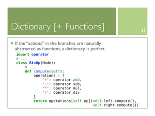 Dictionary [+ Functions]                                    31

 If the “actions” in the branches are naturally
 abstracted as functions, a dictionary is perfect
 import operator
 # ...
 class BinOp(Node):
     # ...
     def compute(self):
         operations = {
             '+': operator.add,
             '-': operator.sub,
             '*': operator.mul,
             '/': operator.div
         }
         return operations[self.op](self.left.compute(),
                                    self.right.compute())
 