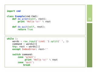 import cmd

class Example(cmd.Cmd):
    def do_greet(self, rest):                   32
        print 'Hello %s!' % rest

   def do_quit(self, rest):
       return True



while 1:
    words = raw_input('(cmd) ').split(' ', 1)
    command = words[0]
    try: rest = words[1]
    except IndexError: rest=''

    switch command:
        case 'greet':
             print 'Hello %s!' % rest
        case 'quit':
            break
 