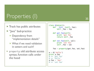 Properties (I)                                                            35

                                   class A(object):
 Track has public attributes           def __init__(self, foo):
                                           self._foo = foo
 “Java” bad-practice
                                      def get_foo(self):
                                          print 'got foo'
   Dependency from                        return self._foo
   “implementation details”
                                      def set_foo(self, val):
                                          print 'set foo'
   What if we need validation             self._foo = val
   in setters and such?
                                       foo = property(get_foo, set_foo)
 property: old  attribute access   a = A('hello')
 syntax, function calls under      print a.foo
                                   # => 'got foo'
 the hood                          # => 'hello'
                                   a.foo = 'bar'
                                   # => 'set foo'
 