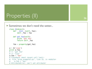 Properties (II)                                    36

 Sometimes we don’t need the setter...
 class A(object):
     def __init__(self, foo):
         self._foo = foo

    def get_foo(self):
        print 'got foo'
        return self._foo

     foo = property(get_foo)

 a = A('ciao')
 print a.foo
 # => 'got foo'
 # => 'ciao'
 a.foo = 'bar'
 # Traceback (most recent call last):
 # File "prop_example2.py", line 15, in <module>
 #    a.foo = 'bar'
 # AttributeError: can't set attribute'
 