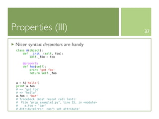 Properties (III)                                   37

 Nicer syntax: decorators are handy
 class A(object):
     def __init__(self, foo):
         self._foo = foo

    @property
    def foo(self):
        print 'got foo'
        return self._foo


 a = A('hello')
 print a.foo
 # => 'got foo'
 # => 'hello'
 a.foo = 'bar'
 # Traceback (most recent call last):
 # File "prop_example2.py", line 15, in <module>
 #    a.foo = 'bar'
 # AttributeError: can't set attribute'
 